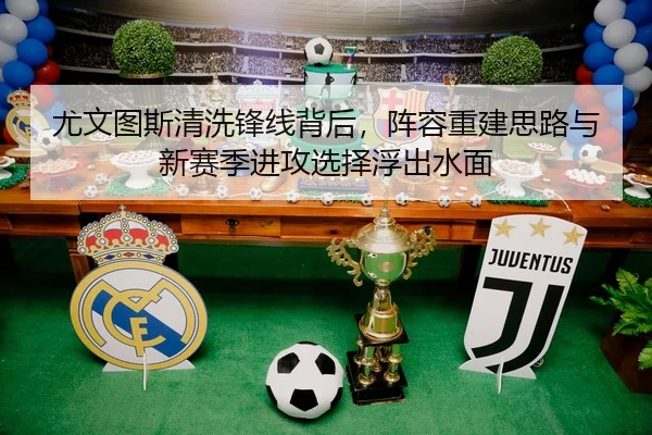 尤文图斯清洗锋线背后，阵容重建思路与新赛季进攻选择浮出水面